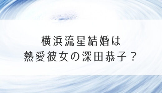 横浜流星結婚は熱愛彼女の深田恭子？好きなタイプや過去の恋人も気になる！