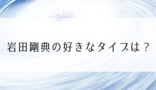 岩田剛典の好きなタイプは？彼女・元カノは誰かも調査