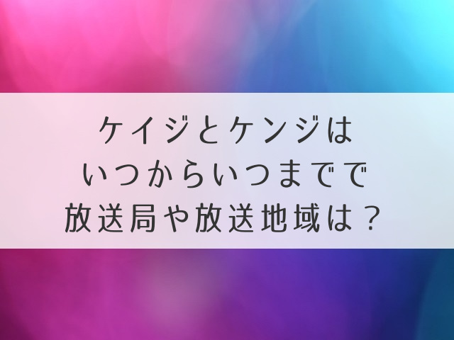 ケイジとケンジはいつからいつまでで放送局や放送地域は？